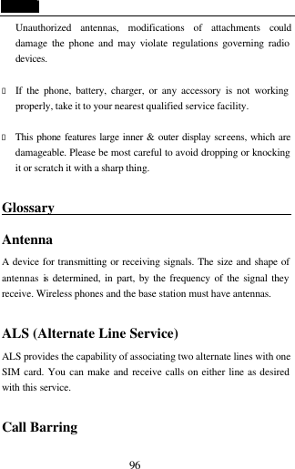  96 Unauthorized antennas, modifications of attachments could damage the phone and may violate regulations governing radio devices.  &bull; If the phone, battery, charger, or any accessory is not working properly, take it to your nearest qualified service facility.    &bull; This phone features large inner &amp; outer display screens, which are damageable. Please be most careful to avoid dropping or knocking it or scratch it with a sharp thing.    Glossary                                        Antenna A device for transmitting or receiving signals. The size and shape of antennas is determined, in part, by the frequency of the signal they receive. Wireless phones and the base station must have antennas.  ALS (Alternate Line Service) ALS provides the capability of associating two alternate lines with one SIM card. You can make and receive calls on either line as desired with this service.  Call Barring 