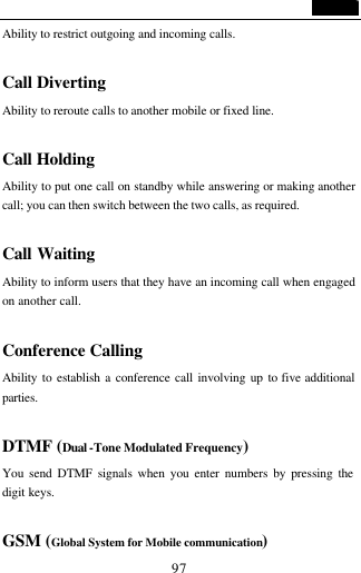                                   97 Ability to restrict outgoing and incoming calls.    Call Diverting Ability to reroute calls to another mobile or fixed line.  Call Holding Ability to put one call on standby while answering or making another call; you can then switch between the two calls, as required.   Call Waiting Ability to inform users that they have an incoming call when engaged on another call.   Conference Calling Ability to establish a conference call involving up to five additional parties.  DTMF (Dual -Tone Modulated Frequency) You send DTMF signals when you enter numbers by pressing the digit keys.  GSM (Global System for Mobile communication) 