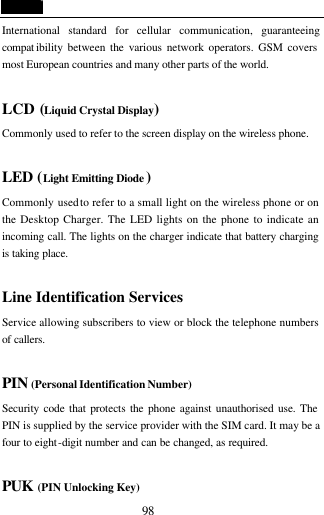  98 International standard for cellular communication, guaranteeing compat ibility between the various network operators. GSM covers most European countries and many other parts of the world.   LCD (Liquid Crystal Display) Commonly used to refer to the screen display on the wireless phone.  LED (Light Emitting Diode ) Commonly used to refer to a small light on the wireless phone or on the Desktop Charger. The LED lights on the phone to indicate an incoming call. The lights on the charger indicate that battery charging is taking place.  Line Identification Services Service allowing subscribers to view or block the telephone numbers of callers.  PIN (Personal Identification Number) Security code that protects the phone against unauthorised use. The PIN is supplied by the service provider with the SIM card. It may be a four to eight-digit number and can be changed, as required.  PUK (PIN Unlocking Key) 