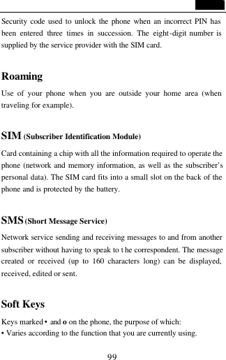                                   99 Security code used to unlock the phone when an incorrect PIN has been entered three times in succession. The eight-digit number is supplied by the service provider with the SIM card.  Roaming Use of your phone when you are outside your home area (when traveling for example).  SIM (Subscriber Identification Module) Card containing a chip with all the information required to operate the phone (network and memory information, as well as the subscriber&rsquo;s personal data). The SIM card fits into a small slot on the back of the phone and is protected by the battery.  SMS (Short Message Service) Network service sending and receiving messages to and from another subscriber without having to speak to t he correspondent. The message created or received (up to 160 characters long) can be displayed, received, edited or sent.  Soft Keys Keys marked &bull; and o on the phone, the purpose of which: &bull; Varies according to the function that you are currently using. 