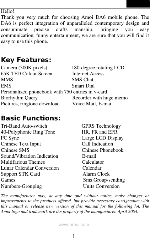  1  Hello! Thank you very much for choosing Amoi DA6 mobile phone. The DA6 is perfect integration of unparalleled contemporary design and consummate precise crafts manship, bringing you easy communication, funny entertainment, we are sure that you will find it easy to use this phone.  Key Features: Camera (300K pixels)         180-degree rotating LCD 65K TFD Colour Screen       Internet Access              MMS                      SMS Chat EMS                       Smart Dial Personalized phonebook with 750 entries in v-card Biorhythm Query             Recorder with huge memo Pictures, ringtone download     Voice Mail, E-mail             Basic Functions: Tri-Band Auto-switch             GPRS Technology 40-Polyphonic Ring Tone          HR, FR and EFR PC Sync                        Large LCD Display Chinese Text Input                Call Indication Chinese SMS                    Chinese Phonebook Sound/Vibration Indication         E-mail Multifarious Themes              Calculator Lunar Calendar Conversion         Calendar Support STK Card                Alarm Clock Games                          Sms Group-sending Numbers-Grouping                Units Conversion                   The manufacturer may, at any time and without notice, make changes or improvements to the products offered, but provide necessary corrigendum with this manual or release new version of this manual for the following lot. The Amoi logo and trademark are the property of the manufacturer. April 2004.  www.amoi.com 