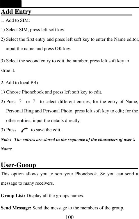   100 Add Entry                                                                1. Add to SIM:   1) Select SIM, press left soft key. 2) Select the first entry and press left soft key to enter the Name editor, input the name and press OK key. 3) Select the second entry to edit the number, press left soft key to stroe it.   2. Add to local PB: 1) Choose Phonebook and press left soft key to edit. 2) Press  ? or ? to select different entries, for the entry of Name, Personal Ring and Personal Photo, press left soft key to edit; for the other entries, input the details directly. 3) Press      to save the edit. Note:The entries are stored in the sequence of the characters of user&rsquo;s Name.  User-Guoup                                                                  This option allows you to sort your Phonebook. So you can send a message to many receivers. Group List: Display all the groups names. Send Message: Send the message to the members of the group. 