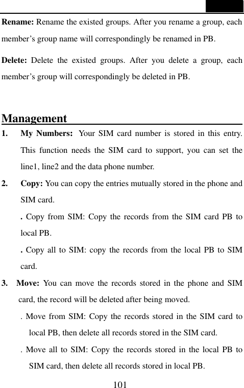  101  Rename: Rename the existed groups. After you rename a group, each member&rsquo;s group name will correspondingly be renamed in PB. Delete: Delete the existed groups. After you delete a group, each member&rsquo;s group will correspondingly be deleted in PB.  Management                                                                1. My Numbers:Your SIM card number is stored in this entry. This function needs the SIM card to support, you can set the line1, line2 and the data phone number. 2. Copy: You can copy the entries mutually stored in the phone and SIM card. . Copy from SIM: Copy the records from the SIM card PB to local PB. . Copy all to SIM: copy the records from the local PB to SIM card. 3.  Move: You can move the records stored in the phone and SIM card, the record will be deleted after being moved. . Move from SIM: Copy the records stored in the SIM card to local PB, then delete all records stored in the SIM card. . Move all to SIM: Copy the records stored in the local PB to SIM card, then delete all records stored in local PB. 