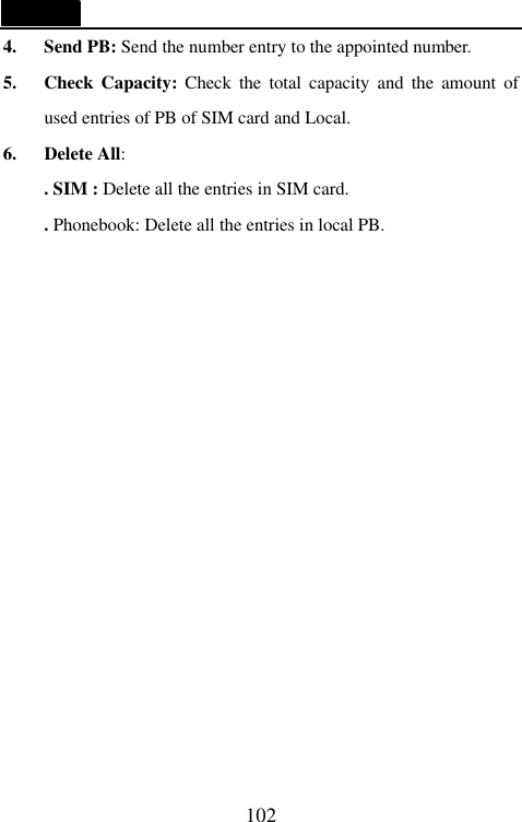   102 4.   Send PB: Send the number entry to the appointed number. 5.   Check Capacity: Check the total capacity and the amount of used entries of PB of SIM card and Local. 6.   Delete All:     . SIM : Delete all the entries in SIM card. . Phonebook: Delete all the entries in local PB.       