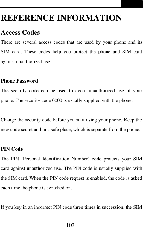  103  REFERENCE INFORMATION Access Codes                                There are several access codes that are used by your phone and its SIM card. These codes help you protect the phone and SIM card against unauthorized use.  Phone Password The security code can be used to avoid unauthorized use of your phone. The security code 0000 is usually supplied with the phone.    Change the security code before you start using your phone. Keep the new code secret and in a safe place, which is separate from the phone.  PIN Code The PIN (Personal Identification Number) code protects your SIM card against unauthorized use. The PIN code is usually supplied with the SIM card. When the PIN code request is enabled, the code is asked each time the phone is switched on.  If you key in an incorrect PIN code three times in succession, the SIM 