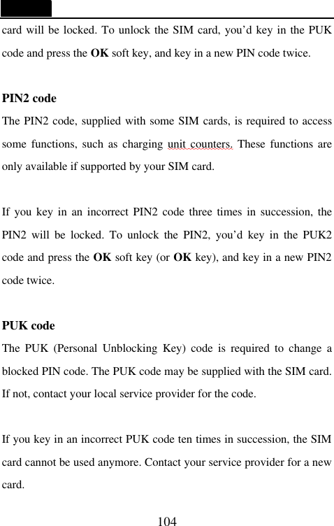   104 card will be locked. To unlock the SIM card, you&rsquo;d key in the PUK code and press the OK soft key, and key in a new PIN code twice.  PIN2 code The PIN2 code, supplied with some SIM cards, is required to access some functions, such as charging unit counters. These functions are only available if supported by your SIM card.  If you key in an incorrect PIN2 code three times in succession, the PIN2 will be locked. To unlock the PIN2, you&rsquo;d key in the PUK2 code and press the OK soft key (or OK key), and key in a new PIN2 code twice.  PUK code The PUK (Personal Unblocking Key) code is required to change a blocked PIN code. The PUK code may be supplied with the SIM card. If not, contact your local service provider for the code.  If you key in an incorrect PUK code ten times in succession, the SIM card cannot be used anymore. Contact your service provider for a new card. 