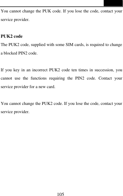  105  You cannot change the PUK code. If you lose the code, contact your service provider.  PUK2 code The PUK2 code, supplied with some SIM cards, is required to change a blocked PIN2 code.    If you key in an incorrect PUK2 code ten times in succession, you cannot use the functions requiring the PIN2 code. Contact your service provider for a new card.  You cannot change the PUK2 code. If you lose the code, contact your service provider.         