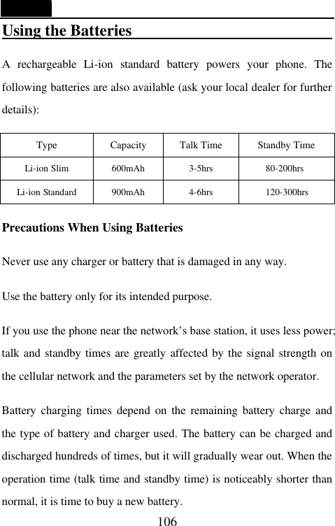   106 Using the Batteries                           A rechargeable Li-ion standard battery powers your phone. The following batteries are also available (ask your local dealer for further details):  Type Capacity Talk Time Standby Time Li-ion Slim 600mAh 3-5hrs 80-200hrs Li-ion Standard 900mAh 4-6hrs 120-300hrs  Precautions When Using Batteries  Never use any charger or battery that is damaged in any way.  Use the battery only for its intended purpose.  If you use the phone near the network&rsquo;s base station, it uses less power; talk and standby times are greatly affected by the signal strength on the cellular network and the parameters set by the network operator.  Battery charging times depend on the remaining battery charge and the type of battery and charger used. The battery can be charged and discharged hundreds of times, but it will gradually wear out. When the operation time (talk time and standby time) is noticeably shorter than normal, it is time to buy a new battery.   