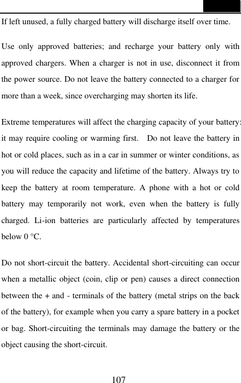 107  If left unused, a fully charged battery will discharge itself over time.  Use only approved batteries; and recharge your battery only with approved chargers. When a charger is not in use, disconnect it from the power source. Do not leave the battery connected to a charger for more than a week, since overcharging may shorten its life.  Extreme temperatures will affect the charging capacity of your battery: it may require cooling or warming first.  Do not leave the battery in hot or cold places, such as in a car in summer or winter conditions, as you will reduce the capacity and lifetime of the battery. Always try to keep the battery at room temperature. A phone with a hot or cold battery may temporarily not work, even when the battery is fully charged. Li-ion batteries are particularly affected by temperatures below 0 &deg;C.  Do not short-circuit the battery. Accidental short-circuiting can occur when a metallic object (coin, clip or pen) causes a direct connection between the + and - terminals of the battery (metal strips on the back of the battery), for example when you carry a spare battery in a pocket or bag. Short-circuiting the terminals may damage the battery or the object causing the short-circuit.  