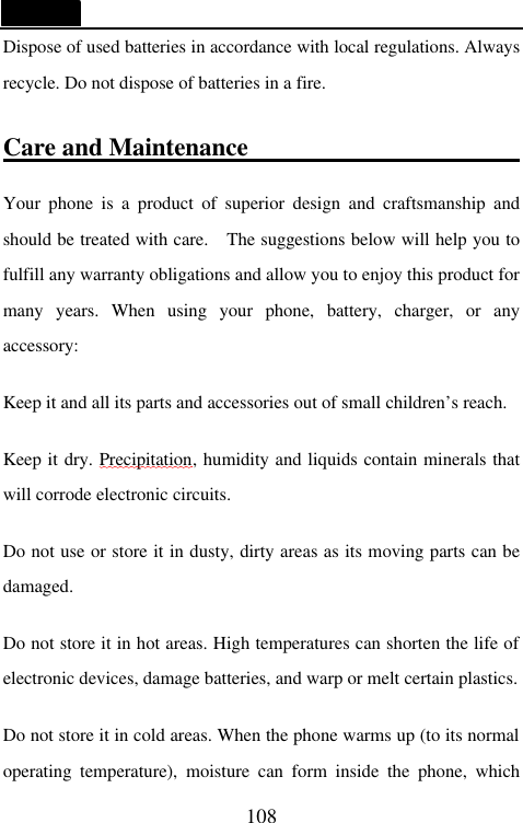   108 Dispose of used batteries in accordance with local regulations. Always recycle. Do not dispose of batteries in a fire.  Care and Maintenance                               Your phone is a product of superior design and craftsmanship and should be treated with care.  The suggestions below will help you to fulfill any warranty obligations and allow you to enjoy this product for many years. When using your phone, battery, charger, or any accessory:  Keep it and all its parts and accessories out of small children&rsquo;s reach.  Keep it dry. Precipitation, humidity and liquids contain minerals that will corrode electronic circuits.  Do not use or store it in dusty, dirty areas as its moving parts can be damaged.  Do not store it in hot areas. High temperatures can shorten the life of electronic devices, damage batteries, and warp or melt certain plastics.  Do not store it in cold areas. When the phone warms up (to its normal operating temperature), moisture can form inside the phone, which 