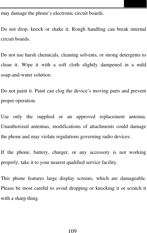  109  may damage the phone&rsquo;s electronic circuit boards.  Do not drop, knock or shake it. Rough handling can break internal circuit boards.  Do not use harsh chemicals, cleaning solvents, or strong detergents to clean it. Wipe it with a soft cloth slightly dampened in a mild soap-and-water solution.  Do not paint it. Paint can clog the device&rsquo;s moving parts and prevent proper operation.    Use only the supplied or an approved replacement antenna. Unauthorized antennas, modifications of attachments could damage the phone and may violate regulations governing radio devices.  If the phone, battery, charger, or any accessory is not working properly, take it to your nearest qualified service facility.    This phone features large display screens, which are damageable. Please be most careful to avoid dropping or knocking it or scratch it with a sharp thing.     