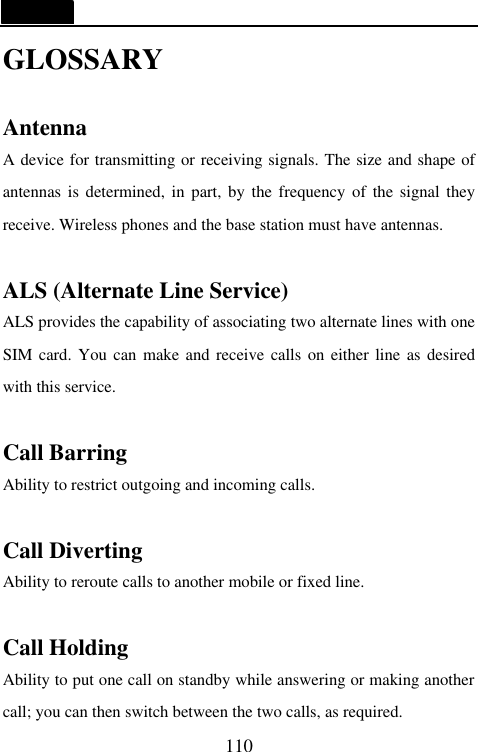  110 GLOSSARY  Antenna A device for transmitting or receiving signals. The size and shape of antennas is determined, in part, by the frequency of the signal they receive. Wireless phones and the base station must have antennas.  ALS (Alternate Line Service) ALS provides the capability of associating two alternate lines with one SIM card. You can make and receive calls on either line as desired with this service.  Call Barring Ability to restrict outgoing and incoming calls.    Call Diverting Ability to reroute calls to another mobile or fixed line.  Call Holding Ability to put one call on standby while answering or making another call; you can then switch between the two calls, as required. 