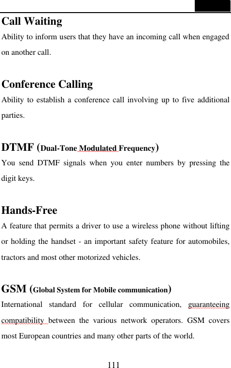  111  Call Waiting Ability to inform users that they have an incoming call when engaged on another call.    Conference Calling Ability to establish a conference call involving up to five additional parties.  DTMF (Dual-Tone Modulated Frequency) You send DTMF signals when you enter numbers by pressing the digit keys.  Hands-Free A feature that permits a driver to use a wireless phone without lifting or holding the handset - an important safety feature for automobiles, tractors and most other motorized vehicles.  GSM (Global System for Mobile communication) International standard for cellular communication, guaranteeing compatibility  between the various network operators. GSM covers most European countries and many other parts of the world. 