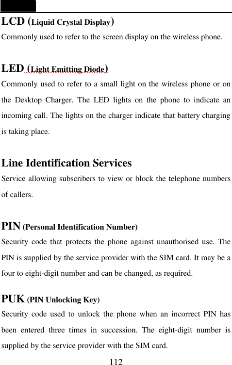   112 LCD (Liquid Crystal Display) Commonly used to refer to the screen display on the wireless phone.  LED (Light Emitting Diode) Commonly used to refer to a small light on the wireless phone or on the Desktop Charger. The LED lights on the phone to indicate an incoming call. The lights on the charger indicate that battery charging is taking place.  Line Identification Services Service allowing subscribers to view or block the telephone numbers of callers.  PIN (Personal Identification Number) Security code that protects the phone against unauthorised use. The PIN is supplied by the service provider with the SIM card. It may be a four to eight-digit number and can be changed, as required.  PUK (PIN Unlocking Key) Security code used to unlock the phone when an incorrect PIN has been entered three times in succession. The eight-digit number is supplied by the service provider with the SIM card. 