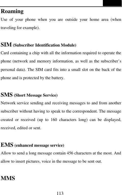  113  Roaming Use of your phone when you are outside your home area (when traveling for example).  SIM (Subscriber Identification Module) Card containing a chip with all the information required to operate the phone (network and memory information, as well as the subscriber&rsquo;s personal data). The SIM card fits into a small slot on the back of the phone and is protected by the battery.  SMS (Short Message Service) Network service sending and receiving messages to and from another subscriber without having to speak to the correspondent. The message created or received (up to 160 characters long) can be displayed, received, edited or sent.  EMS (enhanced message service) Allow to send a long message contain 456 characters at the most. And allow to insert pictures, voice in the message to be sent out.  MMS   