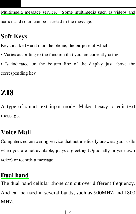   114 Multimedia message service.  Some multimedia such as videos and audios and so on can be inserted in the message.  Soft Keys Keys marked &bull; and o on the phone, the purpose of which: &bull; Varies according to the function that you are currently using &bull; Is indicated on the bottom line of the display just above the corresponding key  ZI8 A type of smart text input mode. Make it easy to edit text message.  Voice Mail Computerized answering service that automatically answers your calls when you are not available, plays a greeting (Optionally in your own voice) or records a message.  Dual band The dual-band cellular phone can cut over different frequency. And can be used in several bands, such as 900MHZ and 1800 MHZ. 