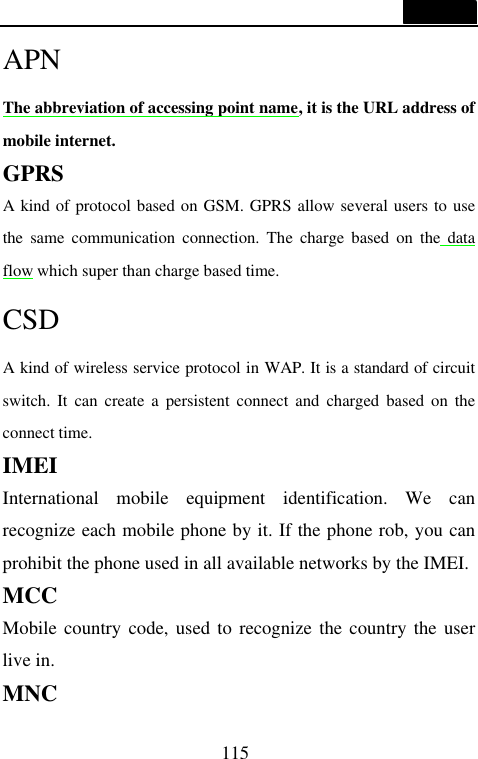  115  APN The abbreviation of accessing point name, it is the URL address of mobile internet. GPRS A kind of protocol based on GSM. GPRS allow several users to use the same communication connection. The charge based on the data flow which super than charge based time. CSD A kind of wireless service protocol in WAP. It is a standard of circuit switch. It can create a persistent connect and charged based on the connect time. IMEI International mobile equipment identification. We can recognize each mobile phone by it. If the phone rob, you can prohibit the phone used in all available networks by the IMEI. MCC Mobile country code, used to recognize the country the user live in. MNC 
