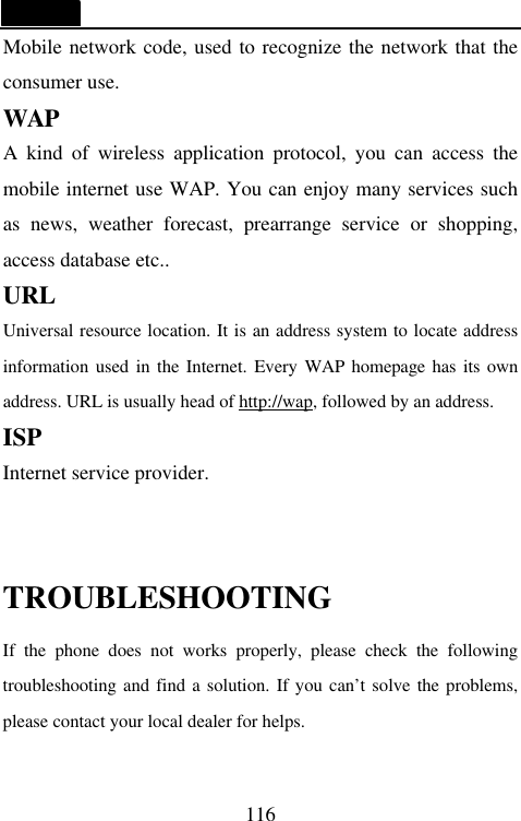   116 Mobile network code, used to recognize the network that the consumer use. WAP A kind of wireless application protocol, you can access the mobile internet use WAP. You can enjoy many services such as news, weather forecast, prearrange service or shopping, access database etc.. URL Universal resource location. It is an address system to locate address information used in the Internet. Every WAP homepage has its own address. URL is usually head of http://wap, followed by an address.   ISP Internet service provider.  TROUBLESHOOTING If the phone does not works properly, please check the following troubleshooting and find a solution. If you can&rsquo;t solve the problems, please contact your local dealer for helps. 