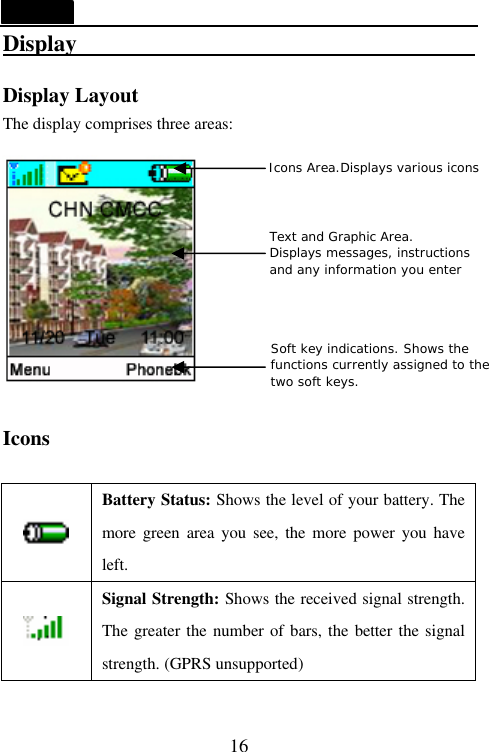   16 Display                                     Display Layout The display comprises three areas:   Icons   Battery Status: Shows the level of your battery. The more  green area you see, the more power you have left.  Signal Strength: Shows the received signal strength. The greater the number of bars, the better the signal strength. (GPRS unsupported) Icons Area.Displays various icons Text and Graphic Area.  Displays messages, instructions  and any information you enter Soft key indications. Shows the  functions currently assigned to the  two soft keys. 