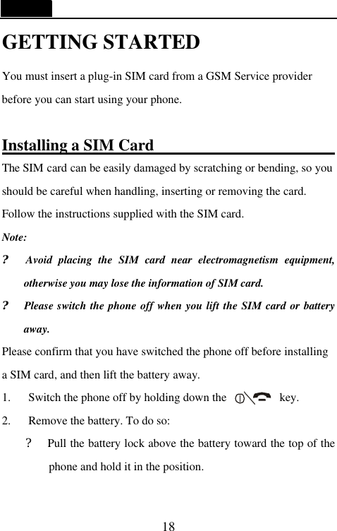   18 GETTING STARTED You must insert a plug-in SIM card from a GSM Service provider before you can start using your phone.  Installing a SIM Card                        The SIM card can be easily damaged by scratching or bending, so you should be careful when handling, inserting or removing the card. Follow the instructions supplied with the SIM card. Note: ?  Avoid placing the SIM card near electromagnetism equipment, otherwise you may lose the information of SIM card. ?  Please switch the phone off when you lift the SIM card or battery away. Please confirm that you have switched the phone off before installing a SIM card, and then lift the battery away.   1. Switch the phone off by holding down the         key.   2. Remove the battery. To do so:   ?  Pull the battery lock above the battery toward the top of the phone and hold it in the position.  