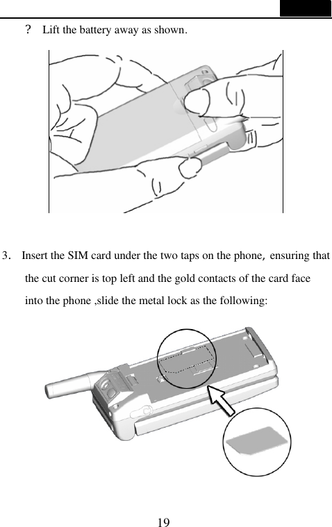  19  ? Lift the battery away as shown.   3. Insert the SIM card under the two taps on the phone,ensuring that the cut corner is top left and the gold contacts of the card face into the phone ,slide the metal lock as the following:     