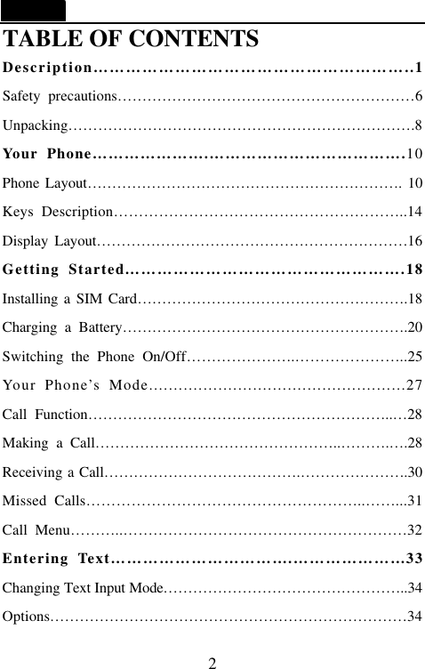  2 TABLE OF CONTENTS Description&hellip;&hellip;&hellip;&hellip;&hellip;&hellip;&hellip;&hellip;&hellip;&hellip;&hellip;&hellip;&hellip;&hellip;&hellip;&hellip;&hellip;&hellip;&hellip;..1 Safety precautions&hellip;&hellip;&hellip;&hellip;&hellip;&hellip;&hellip;&hellip;&hellip;&hellip;&hellip;&hellip;&hellip;&hellip;&hellip;&hellip;&hellip;&hellip;&hellip;&hellip;6 Unpacking&hellip;&hellip;&hellip;&hellip;&hellip;&hellip;&hellip;&hellip;&hellip;&hellip;&hellip;&hellip;&hellip;&hellip;&hellip;&hellip;&hellip;&hellip;&hellip;&hellip;&hellip;&hellip;&hellip;.8 Your Phone&hellip;&hellip;&hellip;&hellip;&hellip;&hellip;&hellip;.&hellip;&hellip;&hellip;&hellip;&hellip;&hellip;&hellip;&hellip;&hellip;&hellip;&hellip;&hellip;.10 Phone Layout&hellip;&hellip;&hellip;&hellip;&hellip;&hellip;&hellip;&hellip;&hellip;&hellip;&hellip;&hellip;&hellip;&hellip;&hellip;&hellip;&hellip;&hellip;&hellip;&hellip;&hellip;. 10 Keys Description&hellip;&hellip;&hellip;&hellip;&hellip;&hellip;&hellip;&hellip;&hellip;&hellip;&hellip;&hellip;&hellip;&hellip;&hellip;&hellip;&hellip;&hellip;&hellip;..14 Display Layout&hellip;&hellip;&hellip;&hellip;&hellip;&hellip;&hellip;&hellip;&hellip;&hellip;&hellip;&hellip;&hellip;&hellip;&hellip;&hellip;&hellip;&hellip;&hellip;&hellip;&hellip;16 Getting Started&hellip;&hellip;&hellip;&hellip;&hellip;&hellip;&hellip;&hellip;&hellip;&hellip;&hellip;&hellip;&hellip;&hellip;&hellip;&hellip;&hellip;.18 Installing a SIM Card&hellip;&hellip;&hellip;&hellip;&hellip;&hellip;&hellip;&hellip;&hellip;&hellip;&hellip;&hellip;&hellip;&hellip;&hellip;&hellip;&hellip;&hellip;.18 Charging a Battery&hellip;&hellip;&hellip;&hellip;&hellip;&hellip;&hellip;&hellip;&hellip;&hellip;&hellip;&hellip;&hellip;&hellip;&hellip;&hellip;&hellip;&hellip;&hellip;.20 Switching the Phone On/Off&hellip;&hellip;&hellip;&hellip;&hellip;&hellip;&hellip;.&hellip;&hellip;&hellip;&hellip;&hellip;&hellip;&hellip;..25 Your Phone&rsquo;s Mode....................................................27 Call Function&hellip;&hellip;&hellip;&hellip;&hellip;&hellip;&hellip;&hellip;&hellip;&hellip;&hellip;&hellip;&hellip;&hellip;&hellip;&hellip;&hellip;&hellip;&hellip;&hellip;..&hellip;28 Making a Call&hellip;&hellip;&hellip;&hellip;&hellip;&hellip;&hellip;&hellip;&hellip;&hellip;&hellip;&hellip;&hellip;&hellip;&hellip;&hellip;..&hellip;&hellip;&hellip;.&hellip;.28 Receiving a Call&hellip;&hellip;&hellip;&hellip;&hellip;&hellip;&hellip;&hellip;&hellip;&hellip;&hellip;&hellip;&hellip;.&hellip;&hellip;&hellip;&hellip;&hellip;&hellip;&hellip;.30 Missed  Calls&hellip;&hellip;&hellip;&hellip;&hellip;&hellip;&hellip;&hellip;&hellip;&hellip;&hellip;&hellip;&hellip;&hellip;&hellip;&hellip;&hellip;&hellip;..&hellip;&hellip;...31 Call Menu&hellip;&hellip;&hellip;..&hellip;&hellip;&hellip;&hellip;&hellip;&hellip;&hellip;&hellip;&hellip;&hellip;&hellip;&hellip;&hellip;&hellip;&hellip;&hellip;&hellip;&hellip;&hellip;32 Entering Text&hellip;&hellip;&hellip;&hellip;&hellip;&hellip;&hellip;&hellip;&hellip;&hellip;&hellip;.&hellip;&hellip;&hellip;&hellip;&hellip;&hellip;&hellip;33 Changing Text Input Mode&hellip;&hellip;&hellip;&hellip;&hellip;&hellip;&hellip;&hellip;&hellip;&hellip;&hellip;&hellip;&hellip;&hellip;&hellip;&hellip;..34 Options&hellip;&hellip;&hellip;&hellip;&hellip;&hellip;&hellip;&hellip;&hellip;&hellip;&hellip;&hellip;&hellip;&hellip;&hellip;&hellip;&hellip;&hellip;&hellip;&hellip;&hellip;&hellip;&hellip;&hellip;34 