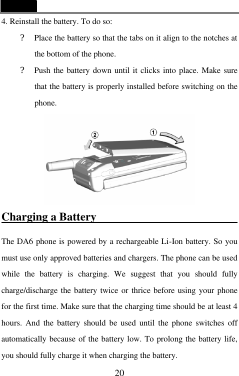   20 4. Reinstall the battery. To do so: ? Place the battery so that the tabs on it align to the notches at the bottom of the phone. ? Push the battery down until it clicks into place. Make sure that the battery is properly installed before switching on the phone.  Charging a Battery                           The DA6 phone is powered by a rechargeable Li-Ion battery. So you must use only approved batteries and chargers. The phone can be used while the battery is charging. We suggest that you  should fully charge/discharge the battery twice or thrice before using your phone for the first time. Make sure that the charging time should be at least 4 hours. And the battery should be used until the phone switches off automatically because of the battery low. To prolong the battery life, you should fully charge it when charging the battery. 