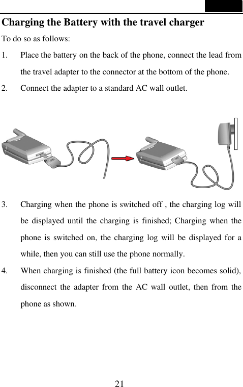  21  Charging the Battery with the travel charger To do so as follows: 1. Place the battery on the back of the phone, connect the lead from the travel adapter to the connector at the bottom of the phone. 2. Connect the adapter to a standard AC wall outlet.      3. Charging when the phone is switched off , the charging log will be displayed until the charging is finished; Charging when the phone is switched on, the charging log will be displayed for a while, then you can still use the phone normally.   4.   When charging is finished (the full battery icon becomes solid), disconnect the adapter from the AC wall outlet, then from the phone as shown. 