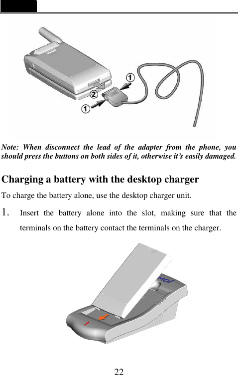   22     Note: When disconnect the lead of the adapter from the phone, you should press the buttons on both sides of it, otherwise it&rsquo;s easily damaged.  Charging a battery with the desktop charger To charge the battery alone, use the desktop charger unit. 1. Insert the battery alone into the slot, making sure that the terminals on the battery contact the terminals on the charger.   