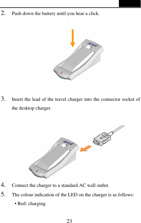  23  2. Push down the battery until you hear a click.    3. Insert the lead of the travel charger into the connector socket of the desktop charger.   4. Connect the charger to a standard AC wall outlet. 5. The colour indication of the LED on the charger is as follows: &bull; Red: charging 