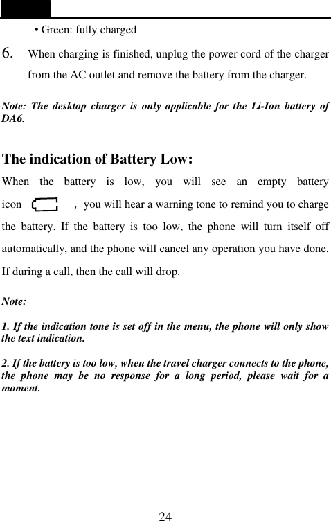   24 &bull; Green: fully charged 6. When charging is finished, unplug the power cord of the charger from the AC outlet and remove the battery from the charger.  Note: The desktop charger is only applicable for the Li-Ion battery of DA6.  The indication of Battery Low: When the battery is low, you will see an empty battery icon         ,you will hear a warning tone to remind you to charge the battery. If the battery is too low, the phone will turn itself off automatically, and the phone will cancel any operation you have done. If during a call, then the call will drop.  Note:  1. If the indication tone is set off in the menu, the phone will only show the text indication.  2. If the battery is too low, when the travel charger connects to the phone, the phone may be no response for a long period, please wait for a moment.     