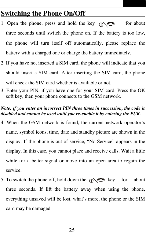 25  Switching the Phone On/Off                  1.  Open the phone, press and hold the key            for about three seconds until switch the phone on. If the battery is too low, the phone will turn itself off automatically, please replace the battery with a charged one or charge the battery immediately. 2. If you have not inserted a SIM card, the phone will indicate that you should insert a SIM card. After inserting the SIM card, the phone will check the SIM card whether is available or not. 3. Enter your PIN, if you have one for your SIM card. Press the OK soft key, then your phone connects to the GSM network.  Note: if you enter an incorrect PIN three times in succession, the code is disabled and cannot be used until you re-enable it by entering the PUK. 4. When the GSM network is found, the current network operator&rsquo;s name, symbol icons, time, date and standby picture are shown in the display. If the phone is out of service, &ldquo;No Service&rdquo; appears in the display. In this case, you cannot place and receive calls. Wait a little while for a better signal or move into an open area to regain the service. 5. To switch the phone off, hold down the    key for about three seconds. If lift the battery away when using the phone, everything unsaved will be lost, what&rsquo;s more, the phone or the SIM card may be damaged.    