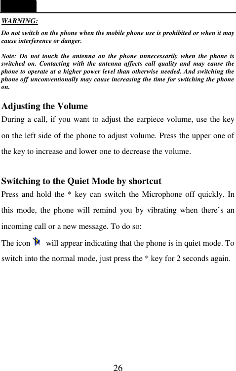   26 WARNING: Do not switch on the phone when the mobile phone use is prohibited or when it may cause interference or danger.  Note: Do not touch the antenna on the phone unnecessarily when the phone is switched on. Contacting with the antenna affects call quality and may cause the phone to operate at a higher power level than otherwise needed. And switching the phone off unconventionally may cause increasing the time for switching the phone on.    Adjusting the Volume During a call, if you want to adjust the earpiece volume, use the key on the left side of the phone to adjust volume. Press the upper one of the key to increase and lower one to decrease the volume.    Switching to the Quiet Mode by shortcut Press and hold the * key can switch the Microphone off quickly. In this mode, the phone will remind you by vibrating when there&rsquo;s an incoming call or a new message. To do so: The icon  will appear indicating that the phone is in quiet mode. To switch into the normal mode, just press the * key for 2 seconds again.      