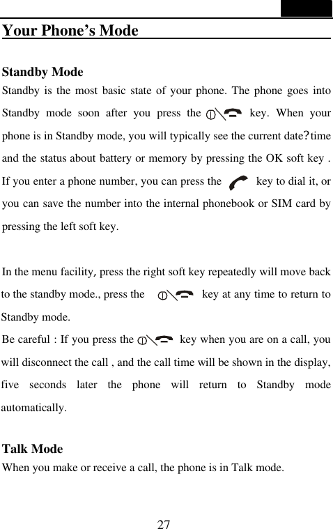  27  Your Phone&rsquo;s Mode                          Standby Mode Standby is the most basic state of your phone. The phone goes into Standby mode soon after you press the        key. When your phone is in Standby mode, you will typically see the current date?time and the status about battery or memory by pressing the OK soft key . If you enter a phone number, you can press the        key to dial it, or you can save the number into the internal phonebook or SIM card by pressing the left soft key.    In the menu facility,press the right soft key repeatedly will move back to the standby mode., press the      key at any time to return to Standby mode. Be careful : If you press the        key when you are on a call, you will disconnect the call , and the call time will be shown in the display, five  seconds later the phone will return to Standby mode automatically.    Talk Mode When you make or receive a call, the phone is in Talk mode. 