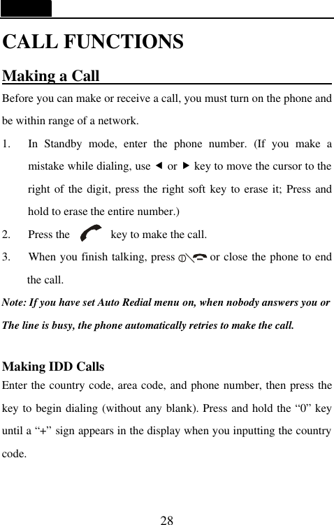   28 CALL FUNCTIONS Making a Call                              Before you can make or receive a call, you must turn on the phone and be within range of a network. 1. In Standby mode, enter the phone number. (If you make a mistake while dialing, use &fnof; or &bdquo; key to move the cursor to the right of the digit, press the right soft key to erase it; Press and hold to erase the entire number.)   2.   Press the       key to make the call. 3.   When you finish talking, press      or close the phone to end the call. Note: If you have set Auto Redial menu on, when nobody answers you or The line is busy, the phone automatically retries to make the call.  Making IDD Calls                         Enter the country code, area code, and phone number, then press the      key to begin dialing (without any blank). Press and hold the &ldquo;0&rdquo; key until a &ldquo;+&rdquo; sign appears in the display when you inputting the country code.  
