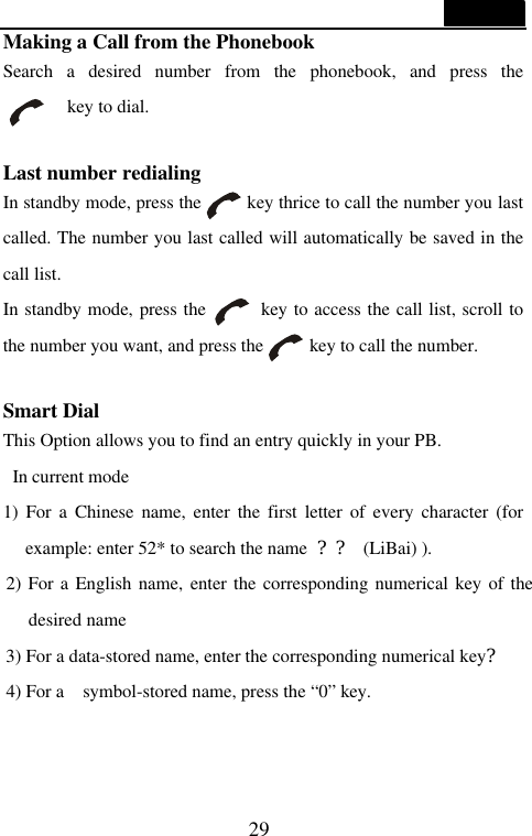  29  Making a Call from the Phonebook Search a desired number from the phonebook, and press the      key to dial.  Last number redialing   In standby mode, press the     key thrice to call the number you last called. The number you last called will automatically be saved in the call list. In standby mode, press the      key to access the call list, scroll to the number you want, and press the     key to call the number.     Smart Dial This Option allows you to find an entry quickly in your PB.  In current mode   1) For a Chinese name, enter the first letter of every character (for example: enter 52* to search the name  ?? (LiBai) ). 2) For a English name, enter the corresponding numerical key of the desired name 3) For a data-stored name, enter the corresponding numerical key? 4) For a  symbol-stored name, press the &ldquo;0&rdquo; key.  