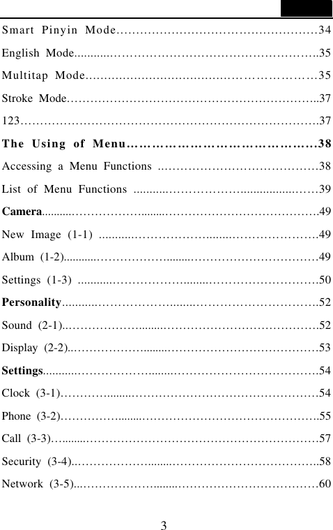  3  Smart Pinyin Mode............................&hellip;....................34 English Mode...........&hellip;&hellip;&hellip;&hellip;&hellip;&hellip;&hellip;&hellip;&hellip;&hellip;&hellip;&hellip;&hellip;&hellip;&hellip;&hellip;&hellip;..35 Multitap Mode.......................................&hellip;&hellip;&hellip;&hellip;&hellip;&hellip;&hellip;35 Stroke Mode&hellip;&hellip;&hellip;&hellip;&hellip;&hellip;&hellip;&hellip;&hellip;&hellip;&hellip;&hellip;&hellip;&hellip;&hellip;&hellip;&hellip;&hellip;&hellip;&hellip;&hellip;..37 123&hellip;&hellip;&hellip;&hellip;&hellip;&hellip;&hellip;&hellip;&hellip;&hellip;&hellip;&hellip;&hellip;&hellip;&hellip;&hellip;&hellip;&hellip;&hellip;&hellip;&hellip;&hellip;&hellip;&hellip;&hellip;.37 The Using of Menu&hellip;&hellip;&hellip;&hellip;&hellip;&hellip;&hellip;&hellip;&hellip;&hellip;&hellip;&hellip;&hellip;&hellip;...38 Accessing a Menu Functions ..&hellip;&hellip;&hellip;&hellip;&hellip;&hellip;&hellip;&hellip;&hellip;&hellip;&hellip;&hellip;&hellip;38 List of Menu Functions ...........&hellip;&hellip;&hellip;&hellip;&hellip;&hellip;.................&hellip;&hellip;39 Camera..........&hellip;&hellip;&hellip;&hellip;&hellip;&hellip;........&hellip;&hellip;&hellip;&hellip;&hellip;&hellip;&hellip;&hellip;&hellip;&hellip;&hellip;&hellip;&hellip;.49 New Image (1-1) ...........&hellip;&hellip;&hellip;&hellip;&hellip;&hellip;........&hellip;&hellip;&hellip;&hellip;&hellip;&hellip;&hellip;.49 Album (1-2)...........&hellip;&hellip;&hellip;&hellip;&hellip;&hellip;........&hellip;&hellip;&hellip;&hellip;&hellip;&hellip;&hellip;&hellip;&hellip;&hellip;&hellip;49 Settings (1-3) ...........&hellip;&hellip;&hellip;&hellip;&hellip;&hellip;........&hellip;&hellip;&hellip;&hellip;&hellip;&hellip;&hellip;&hellip;&hellip;.50 Personality...........&hellip;&hellip;&hellip;&hellip;&hellip;&hellip;........&hellip;&hellip;&hellip;&hellip;&hellip;&hellip;&hellip;&hellip;&hellip;&hellip;.52 Sound (2-1)..&hellip;&hellip;&hellip;&hellip;&hellip;&hellip;........&hellip;&hellip;&hellip;&hellip;&hellip;&hellip;&hellip;&hellip;&hellip;&hellip;&hellip;&hellip;&hellip;.52 Display (2-2)..&hellip;&hellip;&hellip;&hellip;&hellip;&hellip;........&hellip;&hellip;&hellip;&hellip;&hellip;&hellip;&hellip;&hellip;&hellip;&hellip;&hellip;&hellip;&hellip;53 Settings...........&hellip;&hellip;&hellip;&hellip;&hellip;&hellip;........&hellip;&hellip;&hellip;&hellip;&hellip;&hellip;&hellip;&hellip;&hellip;&hellip;&hellip;&hellip;.54 Clock (3-1)&hellip;&hellip;&hellip;&hellip;........&hellip;&hellip;&hellip;&hellip;&hellip;&hellip;&hellip;&hellip;&hellip;&hellip;&hellip;&hellip;&hellip;&hellip;&hellip;&hellip;54 Phone (3-2)&hellip;&hellip;&hellip;&hellip;&hellip;........&hellip;&hellip;&hellip;&hellip;&hellip;&hellip;&hellip;&hellip;&hellip;&hellip;&hellip;&hellip;&hellip;&hellip;&hellip;.55 Call (3-3)&hellip;........&hellip;&hellip;&hellip;&hellip;&hellip;&hellip;&hellip;&hellip;&hellip;&hellip;&hellip;&hellip;&hellip;&hellip;&hellip;&hellip;&hellip;&hellip;&hellip;&hellip;57 Security (3-4)..&hellip;&hellip;&hellip;&hellip;&hellip;&hellip;........&hellip;&hellip;&hellip;&hellip;&hellip;&hellip;&hellip;&hellip;&hellip;&hellip;&hellip;&hellip;..58 Network (3-5)...&hellip;&hellip;&hellip;&hellip;&hellip;&hellip;........&hellip;&hellip;&hellip;&hellip;&hellip;&hellip;&hellip;&hellip;&hellip;&hellip;&hellip;&hellip;60 