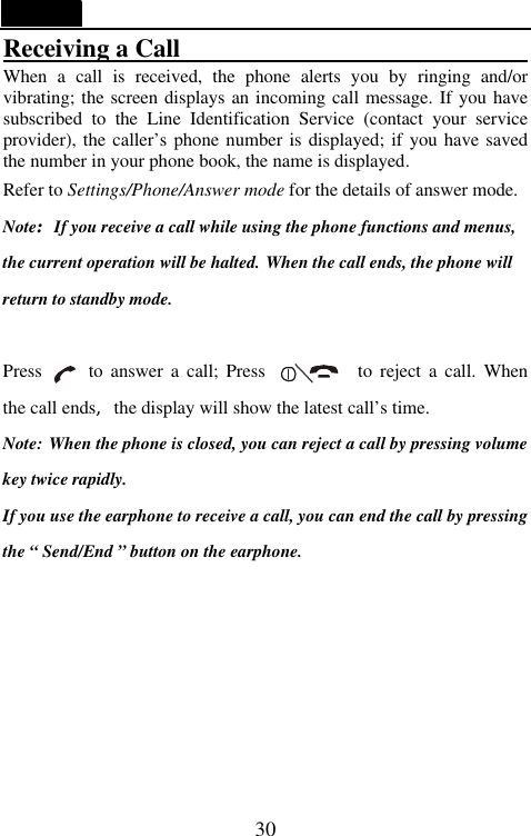   30 Receiving a Call                             When a call is received, the phone alerts you by ringing and/or vibrating; the screen displays an incoming call message. If you have subscribed  to  the Line Identification Service (contact your service provider), the caller&rsquo;s phone number is displayed; if you have saved the number in your phone book, the name is displayed. Refer to Settings/Phone/Answer mode for the details of answer mode. Note:If you receive a call while using the phone functions and menus, the current operation will be halted. When the call ends, the phone will return to standby mode.  Press     to answer a call; Press          to reject a call. When the call ends,the display will show the latest call&rsquo;s time. Note: When the phone is closed, you can reject a call by pressing volume key twice rapidly. If you use the earphone to receive a call, you can end the call by pressing the &ldquo; Send/End &rdquo; button on the earphone.         