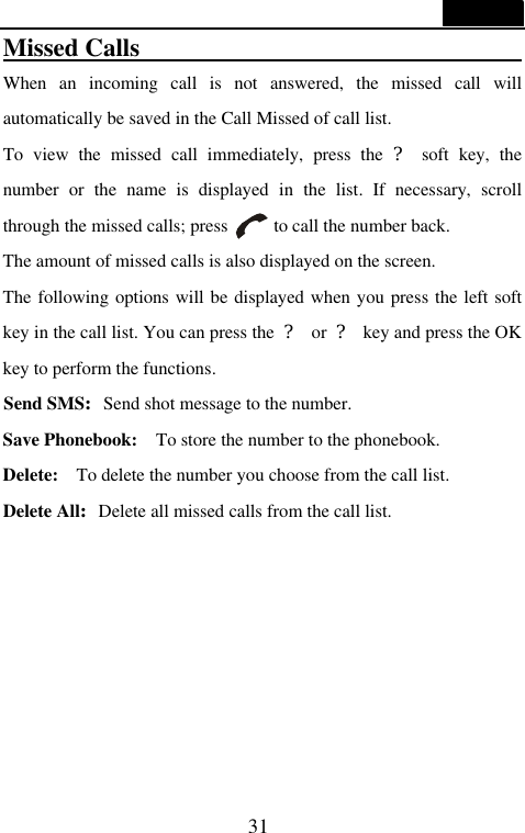  31  Missed Calls                                When an incoming call is not answered, the missed  call  will automatically be saved in the Call Missed of call list. To view the missed call immediately, press the ? soft key,  the number or the name is displayed in the list. If necessary, scroll through the missed calls; press     to call the number back. The amount of missed calls is also displayed on the screen. The following options will be displayed when you press the left soft key in the call list. You can press the  ? or ? key and press the OK key to perform the functions. Send SMS:Send shot message to the number. Save Phonebook:   To store the number to the phonebook. Delete:  To delete the number you choose from the call list. Delete All:Delete all missed calls from the call list.          