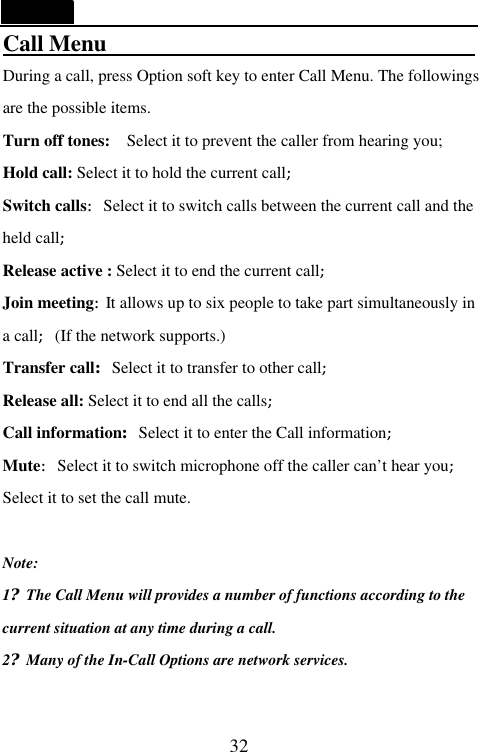   32 Call Menu                                  During a call, press Option soft key to enter Call Menu. The followings are the possible items.   Turn off tones:  Select it to prevent the caller from hearing you; Hold call: Select it to hold the current call; Switch calls:Select it to switch calls between the current call and the held call; Release active : Select it to end the current call; Join meeting:It allows up to six people to take part simultaneously in a call;(If the network supports.)   Transfer call:Select it to transfer to other call; Release all: Select it to end all the calls; Call information:Select it to enter the Call information; Mute:Select it to switch microphone off the caller can&rsquo;t hear you; Select it to set the call mute.  Note: 1?The Call Menu will provides a number of functions according to the current situation at any time during a call. 2?Many of the In-Call Options are network services.  