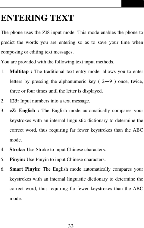  33  ENTERING TEXT The phone uses the ZI8 input mode. This mode enables the phone to predict the words you are entering so as to save your time when composing or editing text messages. You are provided with the following text input methods. 1.  Multitap : The traditional text entry mode, allows you to enter letters by pressing the alphanumeric key ( 2&mdash;9 ) once, twice, three or four times until the letter is displayed. 2. 123: Input numbers into a text message. 3. eZi English : The English mode automatically compares your keystrokes with an internal linguistic dictionary to determine the correct word, thus requiring far fewer keystrokes than the ABC mode. 4. Stroke: Use Stroke to input Chinese characters. 5. Pinyin: Use Pinyin to input Chinese characters.   6. Smart Pinyin: The English mode automatically compares your keystrokes with an internal linguistic dictionary to determine the correct word, thus requiring far fewer keystrokes than the ABC mode.  