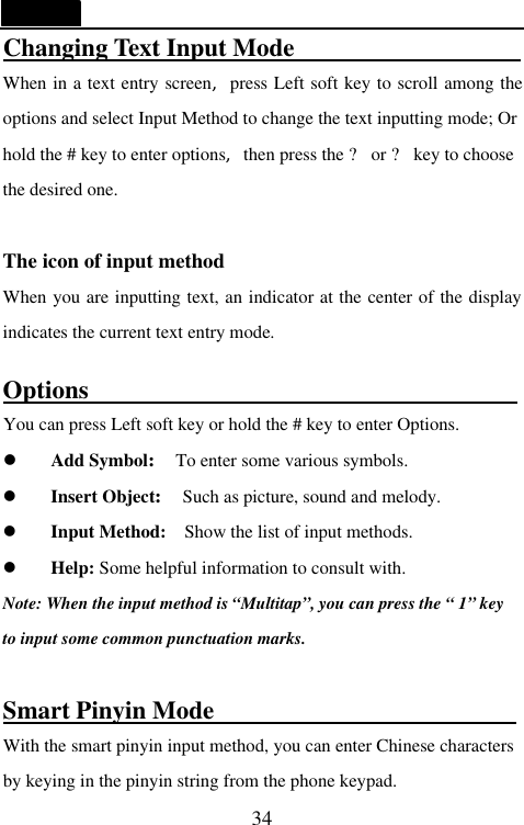   34 Changing Text Input Mode                     When in a text entry screen,press Left soft key to scroll among the options and select Input Method to change the text inputting mode; Or hold the # key to enter options,then press the ? or ? key to choose the desired one.  The icon of input method When you are inputting text, an indicator at the center of the display indicates the current text entry mode.  Options                                   You can press Left soft key or hold the # key to enter Options. l Add Symbol: To enter some various symbols. l Insert Object: Such as picture, sound and melody. l Input Method:  Show the list of input methods. l Help: Some helpful information to consult with. Note: When the input method is &ldquo;Multitap&rdquo;, you can press the &ldquo; 1&rdquo; key to input some common punctuation marks.  Smart Pinyin Mode                         With the smart pinyin input method, you can enter Chinese characters by keying in the pinyin string from the phone keypad. 
