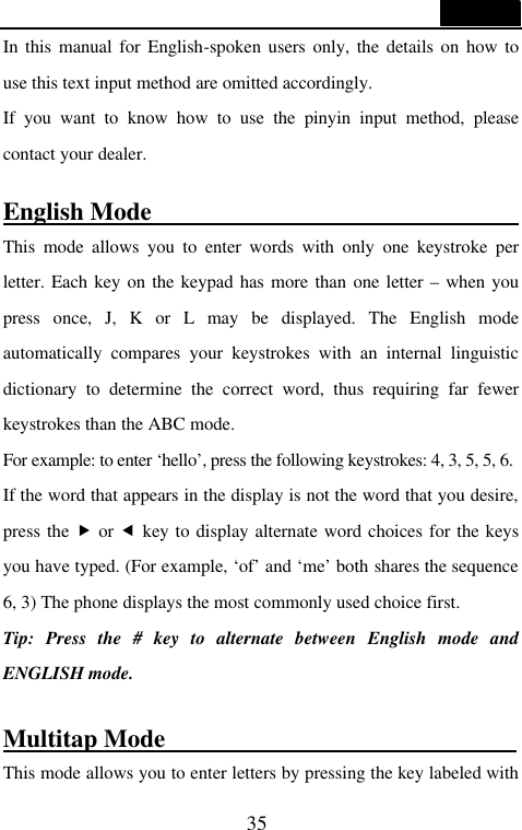  35  In this manual for English-spoken users only, the details on how to use this text input method are omitted accordingly.   If you want to know how to use the pinyin input method, please contact your dealer.    English Mode                               This mode allows you to enter words with only one keystroke per letter. Each key on the keypad has more than one letter &ndash; when you press once, J, K or L may be displayed. The English mode automatically compares your keystrokes with an internal linguistic dictionary to determine the correct word, thus requiring far fewer keystrokes than the ABC mode. For example: to enter &lsquo;hello&rsquo;, press the following keystrokes: 4, 3, 5, 5, 6. If the word that appears in the display is not the word that you desire, press the &bdquo; or &fnof; key to display alternate word choices for the keys you have typed. (For example, &lsquo;of&rsquo; and &lsquo;me&rsquo; both shares the sequence 6, 3) The phone displays the most commonly used choice first. Tip: Press the # key to alternate between English mode and ENGLISH mode.  Multitap Mode                             This mode allows you to enter letters by pressing the key labeled with 