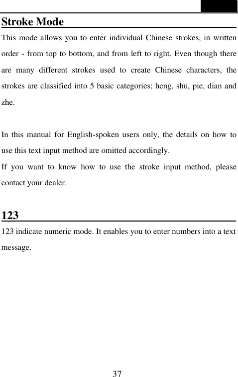 37  Stroke Mode                                 This mode allows you to enter individual Chinese strokes, in written order - from top to bottom, and from left to right. Even though there are many different strokes used to create Chinese characters, the strokes are classified into 5 basic categories; heng, shu, pie, dian and zhe.    In this manual for English-spoken users only, the details on how to use this text input method are omitted accordingly.   If you want to know how to use the stroke input method, please contact your dealer.  123                                       123 indicate numeric mode. It enables you to enter numbers into a text message.    