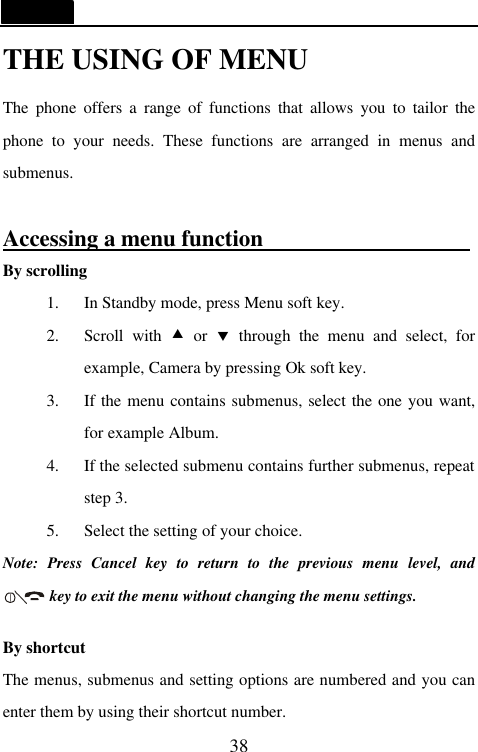   38 THE USING OF MENU The phone offers a range of functions that allows you to tailor the phone to your needs. These functions are arranged in menus and submenus.  Accessing a menu function                                      By scrolling 1. In Standby mode, press Menu soft key. 2. Scroll with &bull; or &sbquo; through the menu and select, for example, Camera by pressing Ok soft key. 3. If the menu contains submenus, select the one you want, for example Album. 4. If the selected submenu contains further submenus, repeat step 3. 5. Select the setting of your choice. Note: Press Cancel key to return to the previous menu level, and      key to exit the menu without changing the menu settings.    By shortcut The menus, submenus and setting options are numbered and you can enter them by using their shortcut number. 