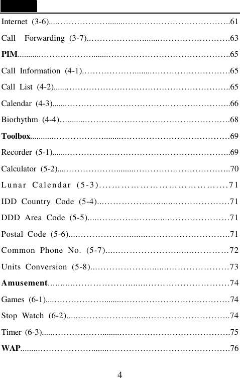   4 Internet (3-6)....&hellip;&hellip;&hellip;&hellip;&hellip;&hellip;........&hellip;&hellip;&hellip;&hellip;&hellip;&hellip;&hellip;&hellip;&hellip;&hellip;&hellip;&hellip;..61 Call   Forwarding (3-7)..&hellip;&hellip;&hellip;&hellip;&hellip;&hellip;........&hellip;&hellip;&hellip;&hellip;&hellip;&hellip;&hellip;&hellip;.63 PIM...........&hellip;&hellip;&hellip;&hellip;&hellip;&hellip;........&hellip;&hellip;&hellip;&hellip;&hellip;&hellip;&hellip;&hellip;&hellip;&hellip;&hellip;&hellip;&hellip;&hellip;..65 Call Information (4-1).&hellip;&hellip;&hellip;&hellip;&hellip;&hellip;........&hellip;&hellip;&hellip;&hellip;&hellip;&hellip;&hellip;&hellip;&hellip;.65 Call List (4-2)......&hellip;&hellip;&hellip;&hellip;&hellip;&hellip;&hellip;&hellip;&hellip;&hellip;&hellip;&hellip;&hellip;&hellip;&hellip;&hellip;&hellip;&hellip;&hellip;..65 Calendar (4-3).......&hellip;&hellip;&hellip;&hellip;&hellip;&hellip;&hellip;&hellip;&hellip;&hellip;&hellip;&hellip;&hellip;&hellip;&hellip;&hellip;&hellip;&hellip;&hellip;..66 Biorhythm (4-4)&hellip;........&hellip;&hellip;&hellip;&hellip;&hellip;&hellip;&hellip;&hellip;&hellip;&hellip;&hellip;&hellip;&hellip;&hellip;&hellip;&hellip;&hellip;.68 Toolbox...........&hellip;&hellip;&hellip;&hellip;&hellip;&hellip;........&hellip;&hellip;&hellip;&hellip;&hellip;&hellip;&hellip;&hellip;&hellip;&hellip;&hellip;&hellip;&hellip;69 Recorder (5-1).......&hellip;&hellip;&hellip;&hellip;&hellip;&hellip;&hellip;&hellip;&hellip;&hellip;&hellip;&hellip;&hellip;&hellip;&hellip;&hellip;&hellip;&hellip;&hellip;..69 Calculator (5-2)....&hellip;&hellip;&hellip;&hellip;&hellip;&hellip;........&hellip;&hellip;&hellip;&hellip;&hellip;&hellip;&hellip;&hellip;&hellip;&hellip;&hellip;..70 Lunar Calendar (5-3)....&hellip;&hellip;&hellip;&hellip;&hellip;&hellip;&hellip;&hellip;&hellip;&hellip;&hellip;....71 IDD Country Code (5-4)...&hellip;&hellip;&hellip;&hellip;&hellip;&hellip;........&hellip;&hellip;&hellip;&hellip;&hellip;&hellip;.71 DDD Area Code (5-5).....&hellip;&hellip;&hellip;&hellip;&hellip;&hellip;........&hellip;&hellip;&hellip;&hellip;&hellip;&hellip;&hellip;71 Postal Code (5-6)....&hellip;&hellip;&hellip;&hellip;&hellip;&hellip;........&hellip;&hellip;&hellip;&hellip;&hellip;&hellip;&hellip;&hellip;&hellip;..71 Common Phone No. (5-7)......&hellip;&hellip;&hellip;&hellip;&hellip;&hellip;........&hellip;&hellip;&hellip;&hellip;72 Units Conversion (5-8)...&hellip;&hellip;&hellip;&hellip;&hellip;&hellip;........&hellip;&hellip;&hellip;&hellip;&hellip;&hellip;&hellip;73 Amusement...........&hellip;&hellip;&hellip;&hellip;&hellip;&hellip;........&hellip;&hellip;&hellip;&hellip;&hellip;&hellip;&hellip;&hellip;&hellip;.74 Games (6-1)....&hellip;&hellip;&hellip;&hellip;&hellip;&hellip;........&hellip;&hellip;&hellip;&hellip;&hellip;&hellip;&hellip;&hellip;&hellip;&hellip;&hellip;&hellip;&hellip;74 Stop Watch (6-2).....&hellip;&hellip;&hellip;&hellip;&hellip;&hellip;........&hellip;&hellip;&hellip;&hellip;&hellip;&hellip;&hellip;&hellip;&hellip;..74 Timer (6-3).....&hellip;&hellip;&hellip;&hellip;&hellip;&hellip;........&hellip;&hellip;&hellip;&hellip;&hellip;&hellip;&hellip;&hellip;&hellip;&hellip;&hellip;&hellip;&hellip;.75 WAP.........&hellip;&hellip;&hellip;&hellip;&hellip;&hellip;........&hellip;&hellip;&hellip;&hellip;&hellip;&hellip;&hellip;&hellip;&hellip;&hellip;&hellip;&hellip;&hellip;&hellip;.76 