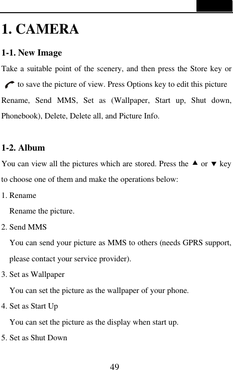  49  1. CAMERA 1-1. New Image Take a suitable point of the scenery, and then press the Store key or   to save the picture of view. Press Options key to edit this picture Rename, Send MMS, Set as (Wallpaper, Start up, Shut down, Phonebook), Delete, Delete all, and Picture Info.    1-2. Album You can view all the pictures which are stored. Press the &bull; or &sbquo; key to choose one of them and make the operations below: 1. Rename Rename the picture. 2. Send MMS You can send your picture as MMS to others (needs GPRS support, please contact your service provider). 3. Set as Wallpaper You can set the picture as the wallpaper of your phone. 4. Set as Start Up You can set the picture as the display when start up. 5. Set as Shut Down 