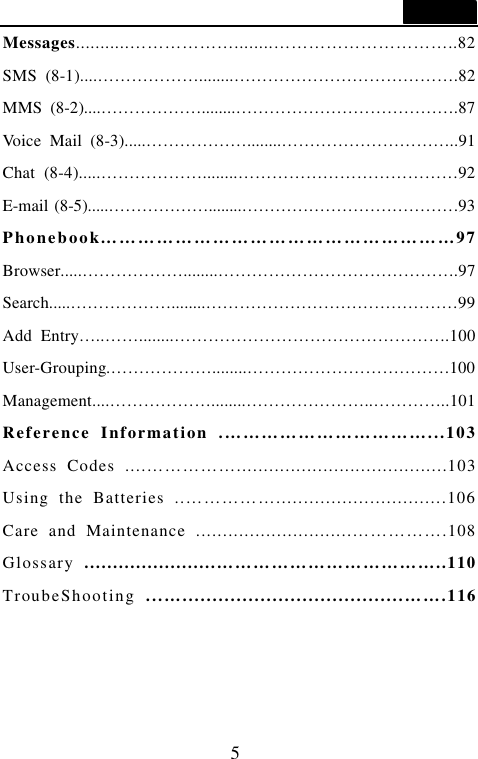  5  Messages...........&hellip;&hellip;&hellip;&hellip;&hellip;&hellip;........&hellip;&hellip;&hellip;&hellip;&hellip;&hellip;&hellip;&hellip;&hellip;&hellip;..82 SMS (8-1)....&hellip;&hellip;&hellip;&hellip;&hellip;&hellip;........&hellip;&hellip;&hellip;&hellip;&hellip;&hellip;&hellip;&hellip;&hellip;&hellip;&hellip;&hellip;&hellip;.82 MMS (8-2)....&hellip;&hellip;&hellip;&hellip;&hellip;&hellip;........&hellip;&hellip;&hellip;&hellip;&hellip;&hellip;&hellip;&hellip;&hellip;&hellip;&hellip;&hellip;&hellip;.87 Voice Mail (8-3).....&hellip;&hellip;&hellip;&hellip;&hellip;&hellip;........&hellip;&hellip;&hellip;&hellip;&hellip;&hellip;&hellip;&hellip;&hellip;&hellip;..91 Chat (8-4).....&hellip;&hellip;&hellip;&hellip;&hellip;&hellip;........&hellip;&hellip;&hellip;&hellip;&hellip;&hellip;&hellip;&hellip;&hellip;&hellip;&hellip;&hellip;&hellip;92 E-mail (8-5).....&hellip;&hellip;&hellip;&hellip;&hellip;&hellip;........&hellip;&hellip;&hellip;&hellip;&hellip;&hellip;&hellip;&hellip;&hellip;&hellip;&hellip;&hellip;&hellip;93 Phonebook&hellip;&hellip;&hellip;&hellip;&hellip;&hellip;&hellip;&hellip;&hellip;&hellip;&hellip;&hellip;&hellip;&hellip;&hellip;&hellip;&hellip;&hellip;&hellip;97 Browser.....&hellip;&hellip;&hellip;&hellip;&hellip;&hellip;........&hellip;&hellip;&hellip;&hellip;&hellip;&hellip;&hellip;&hellip;&hellip;&hellip;&hellip;&hellip;&hellip;&hellip;.97 Search.....&hellip;&hellip;&hellip;&hellip;&hellip;&hellip;........&hellip;&hellip;&hellip;&hellip;&hellip;&hellip;&hellip;&hellip;&hellip;&hellip;&hellip;&hellip;&hellip;&hellip;&hellip;99 Add Entry&hellip;..&hellip;&hellip;........&hellip;&hellip;&hellip;&hellip;&hellip;&hellip;&hellip;&hellip;&hellip;&hellip;&hellip;&hellip;&hellip;&hellip;&hellip;&hellip;.100 User-Grouping.&hellip;&hellip;&hellip;&hellip;&hellip;&hellip;........&hellip;&hellip;&hellip;&hellip;&hellip;&hellip;&hellip;&hellip;&hellip;&hellip;&hellip;&hellip;100 Management....&hellip;&hellip;&hellip;&hellip;&hellip;&hellip;........&hellip;&hellip;&hellip;&hellip;&hellip;&hellip;&hellip;..&hellip;&hellip;&hellip;&hellip;..101 Reference Information .&hellip;&hellip;&hellip;&hellip;&hellip;&hellip;&hellip;&hellip;&hellip;&hellip;&hellip;...103 Access Codes ....&hellip;&hellip;&hellip;&hellip;&hellip;.......................................103 Using the Batteries ..&hellip;&hellip;&hellip;&hellip;&hellip;...............................106 Care and Maintenance .............................&hellip;&hellip;&hellip;&hellip;&hellip;.108 Glossary  .......................&hellip;&hellip;&hellip;&hellip;&hellip;&hellip;&hellip;&hellip;&hellip;&hellip;&hellip;&hellip;..110 TroubeShooting  ...&hellip;.....................................&hellip;&hellip;.116  