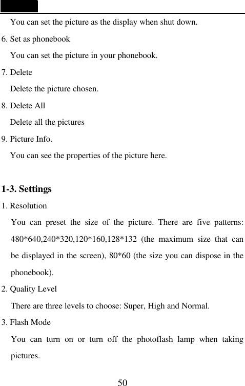   50 You can set the picture as the display when shut down. 6. Set as phonebook You can set the picture in your phonebook. 7. Delete Delete the picture chosen. 8. Delete All Delete all the pictures 9. Picture Info. You can see the properties of the picture here.  1-3. Settings 1. Resolution You can preset the size of the picture. There are five patterns: 480*640,240*320,120*160,128*132 (the maximum size that can be displayed in the screen), 80*60 (the size you can dispose in the phonebook). 2. Quality Level There are three levels to choose: Super, High and Normal. 3. Flash Mode You can turn on or turn off the photoflash lamp when taking pictures. 