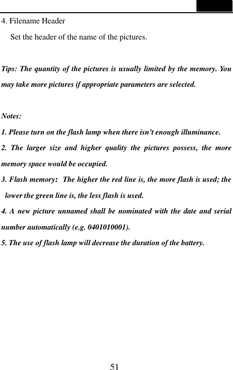  51  4. Filename Header Set the header of the name of the pictures.  Tips: The quantity of the pictures is usually limited by the memory. You may take more pictures if appropriate parameters are selected.    Notes:   1. Please turn on the flash lamp when there isn&rsquo;t enough illuminance. 2. The larger size and higher quality the pictures possess, the more memory space would be occupied. 3. Flash memory:The higher the red line is, the more flash is used; the lower the green line is, the less flash is used.   4. A new picture unnamed shall be nominated with the date and serial number automatically (e.g. 0401010001). 5. The use of flash lamp will decrease the duration of the battery.       